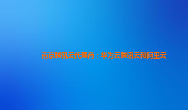 南京腾讯云代理商：华为云腾讯云和阿里云