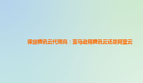 保定腾讯云代理商：亚马逊用腾讯云还是阿里云