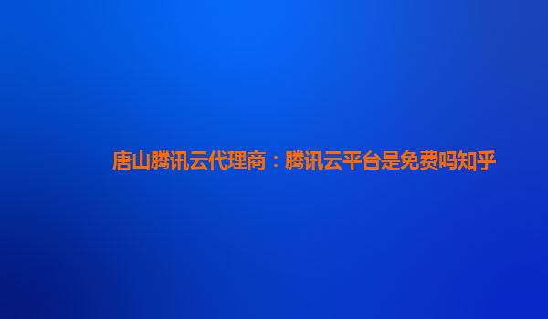 唐山腾讯云代理商：腾讯云平台是免费吗知乎