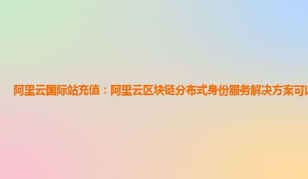 阿里云国际站充值：阿里云区块链分布式身份服务解决方案可以做什么