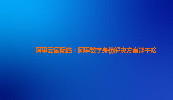 阿里云国际站：阿里数字身份解决方案能干啥
