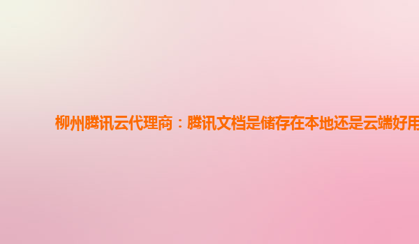 柳州腾讯云代理商：腾讯文档是储存在本地还是云端好用