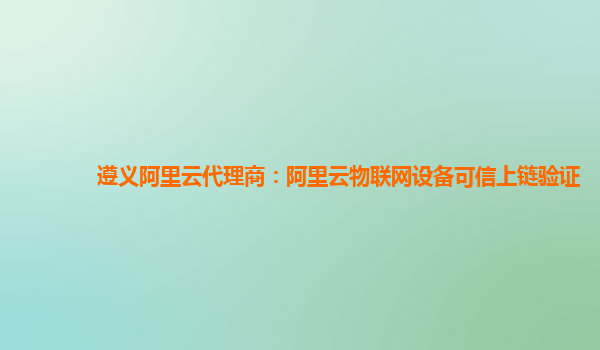 遵义阿里云代理商：阿里云物联网设备可信上链验证