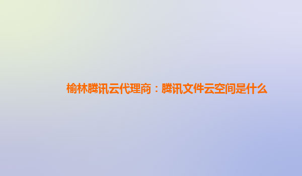 榆林腾讯云代理商：腾讯文件云空间是什么