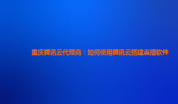 重庆腾讯云代理商：如何使用腾讯云搭建直播软件