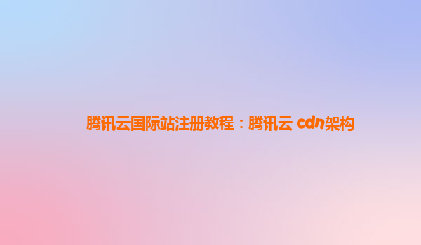 腾讯云国际站注册教程：腾讯云 cdn架构