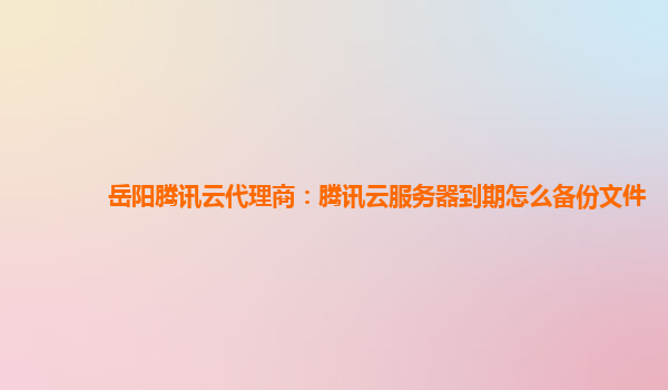 岳阳腾讯云代理商：腾讯云服务器到期怎么备份文件