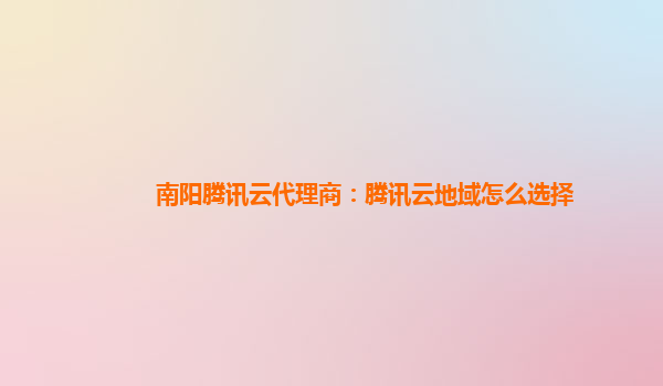 南阳腾讯云代理商：腾讯云地域怎么选择