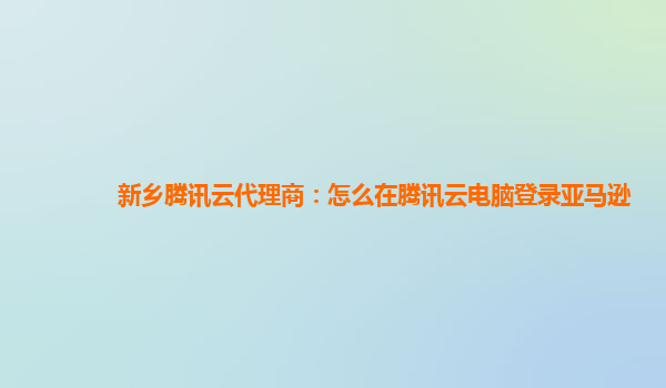 新乡腾讯云代理商：怎么在腾讯云电脑登录亚马逊