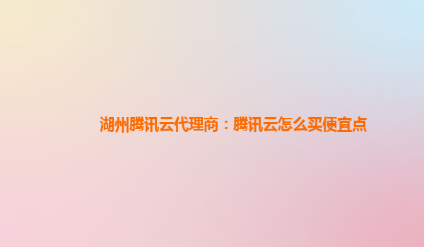 湖州腾讯云代理商：腾讯云怎么买便宜点