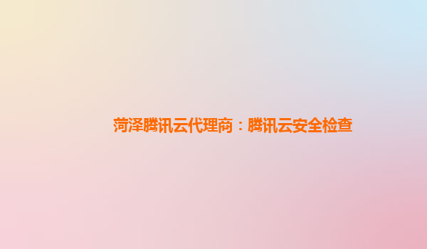 菏泽腾讯云代理商：腾讯云安全检查