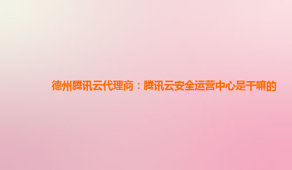 德州腾讯云代理商：腾讯云安全运营中心是干嘛的