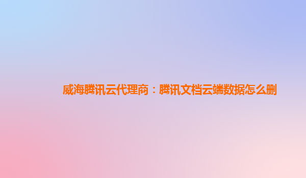 威海腾讯云代理商：腾讯文档云端数据怎么删