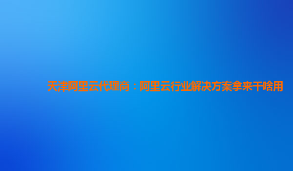 天津阿里云代理商：阿里云行业解决方案拿来干啥用
