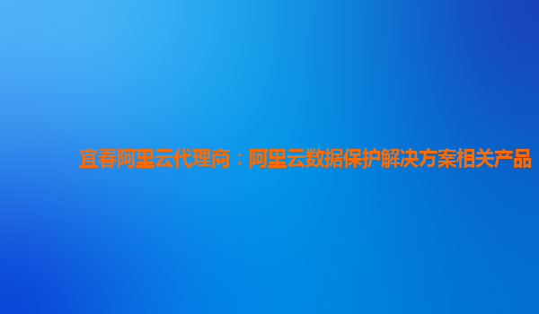 宜春阿里云代理商：阿里云数据保护解决方案相关产品