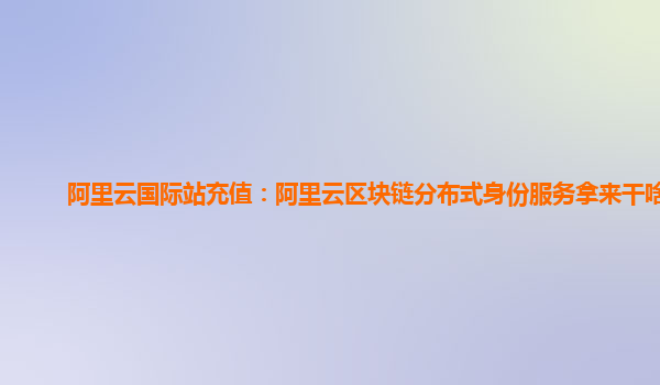 阿里云国际站充值：阿里云区块链分布式身份服务拿来干啥用