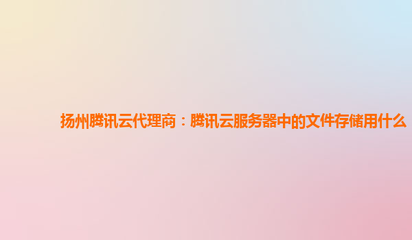 扬州腾讯云代理商：腾讯云服务器中的文件存储用什么