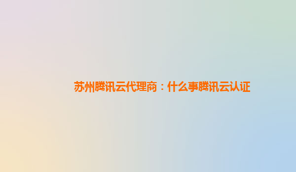 苏州腾讯云代理商：什么事腾讯云认证