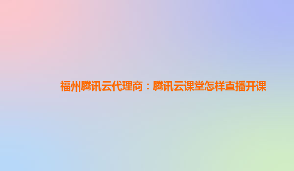 福州腾讯云代理商：腾讯云课堂怎样直播开课