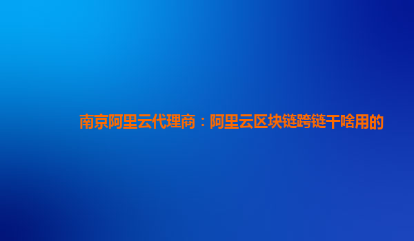 南京阿里云代理商：阿里云区块链跨链干啥用的