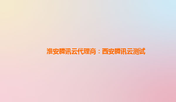 淮安腾讯云代理商：西安腾讯云测试