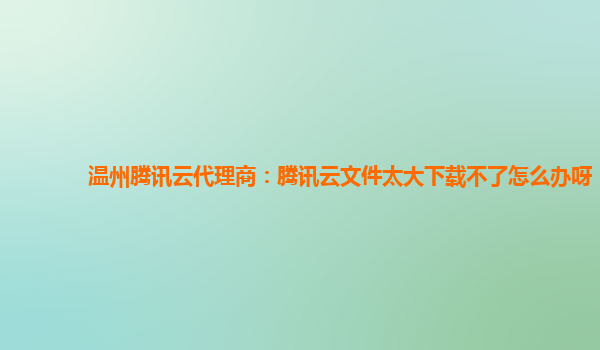 温州腾讯云代理商：腾讯云文件太大下载不了怎么办呀