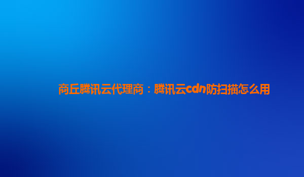商丘腾讯云代理商：腾讯云cdn防扫描怎么用