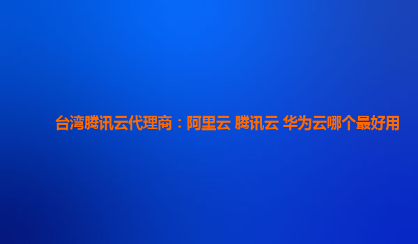 台湾腾讯云代理商：阿里云 腾讯云 华为云哪个最好用