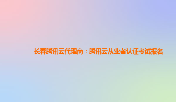 长春腾讯云代理商：腾讯云从业者认证考试报名