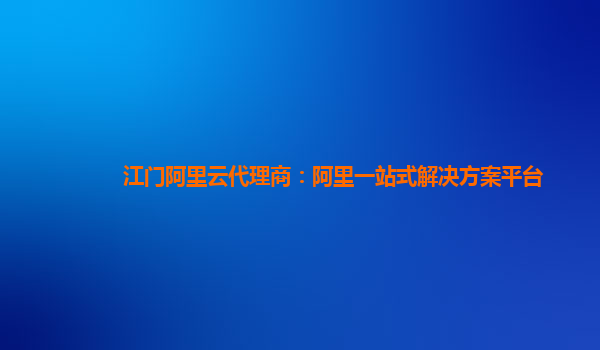 江门阿里云代理商：阿里一站式解决方案平台