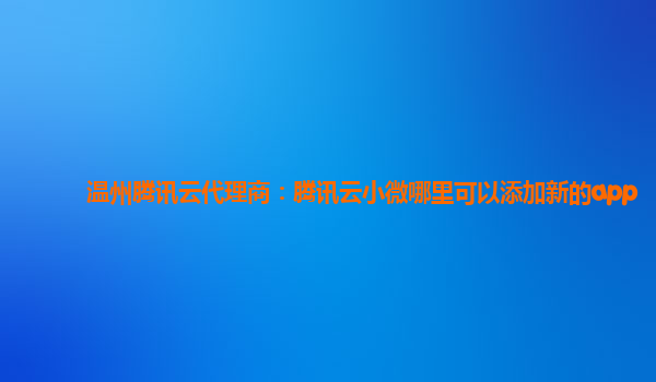 温州腾讯云代理商：腾讯云小微哪里可以添加新的app