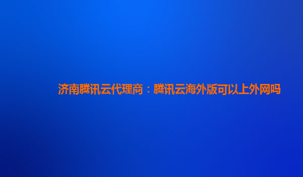 济南腾讯云代理商：腾讯云海外版可以上外网吗