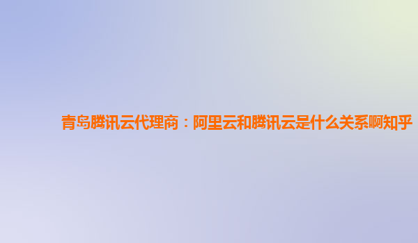 青岛腾讯云代理商：阿里云和腾讯云是什么关系啊知乎