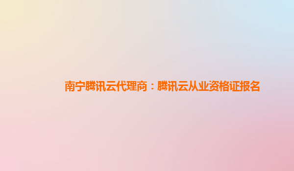 南宁腾讯云代理商：腾讯云从业资格证报名