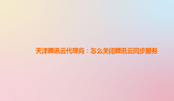 天津腾讯云代理商：怎么关闭腾讯云同步服务