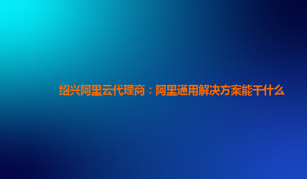 绍兴阿里云代理商：阿里通用解决方案能干什么