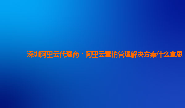 深圳阿里云代理商：阿里云营销管理解决方案什么意思