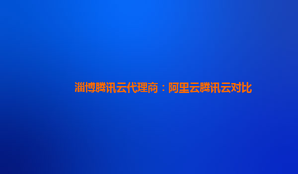 淄博腾讯云代理商：阿里云腾讯云对比
