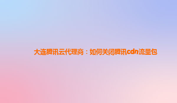 大连腾讯云代理商：如何关闭腾讯cdn流量包