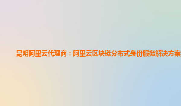 昆明阿里云代理商：阿里云区块链分布式身份服务解决方案集成