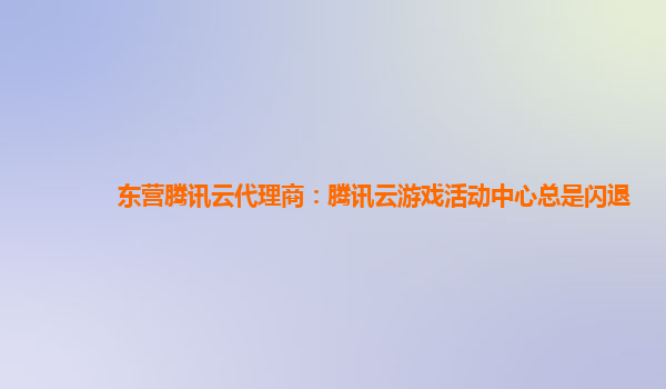 东营腾讯云代理商：腾讯云游戏活动中心总是闪退