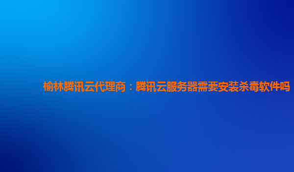榆林腾讯云代理商：腾讯云服务器需要安装杀毒软件吗