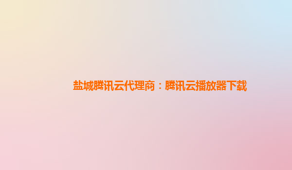 盐城腾讯云代理商：腾讯云播放器下载