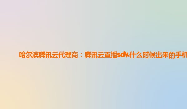 哈尔滨腾讯云代理商：腾讯云直播sdk什么时候出来的手机