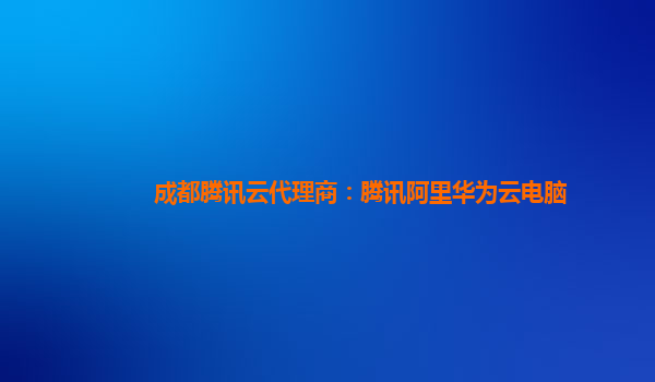 成都腾讯云代理商：腾讯阿里华为云电脑