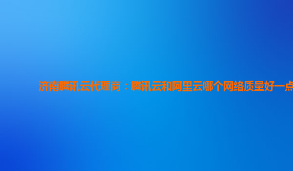 济南腾讯云代理商：腾讯云和阿里云哪个网络质量好一点