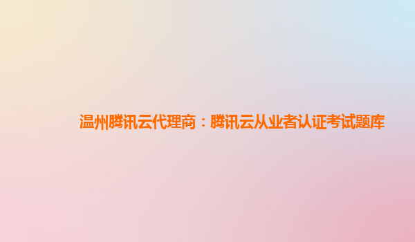 温州腾讯云代理商：腾讯云从业者认证考试题库