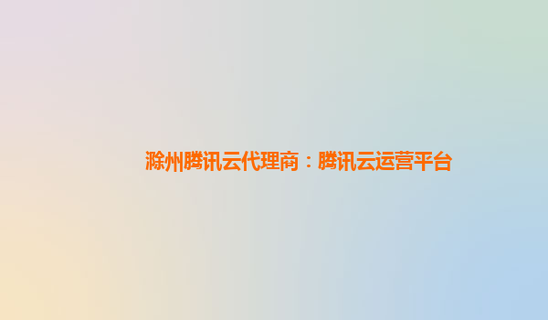 滁州腾讯云代理商：腾讯云运营平台