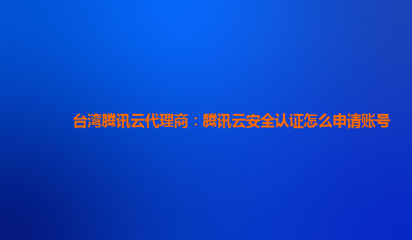 台湾腾讯云代理商：腾讯云安全认证怎么申请账号