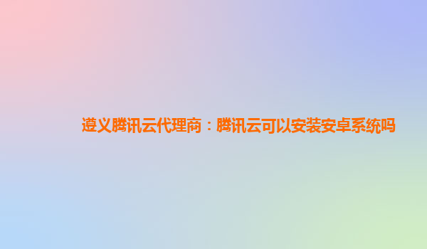 遵义腾讯云代理商：腾讯云可以安装安卓系统吗